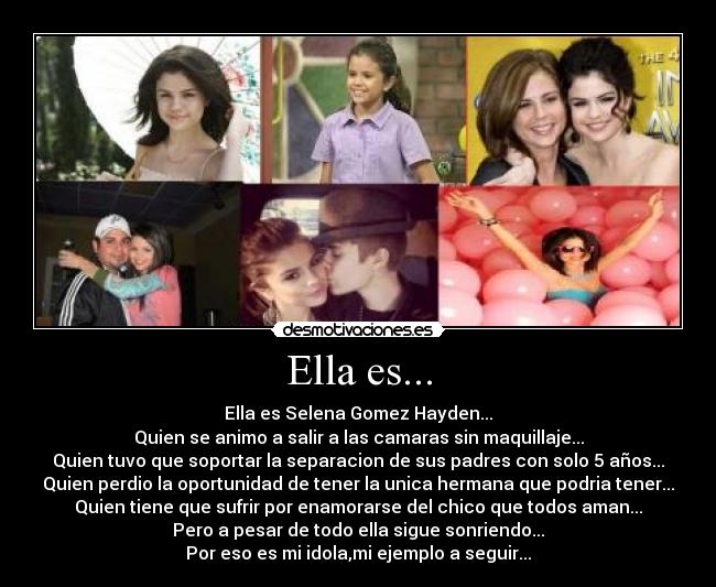 Ella es... - Ella es Selena Gomez Hayden...
Quien se animo a salir a las camaras sin maquillaje...
Quien tuvo que soportar la separacion de sus padres con solo 5 años...
Quien perdio la oportunidad de tener la unica hermana que podria tener...
Quien tiene que sufrir por enamorarse del chico que todos aman...
Pero a pesar de todo ella sigue sonriendo...
Por eso es mi idola,mi ejemplo a seguir...
