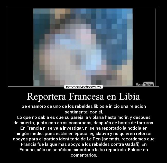 Reportera Francesa en Libia - Se enamoró de uno de los rebeldes libios e inició una relación
sentimental con él.
Lo que no sabía es que su pareja la violaría hasta morir, y despues
de muerta, junto con otros camaradas, después de horas de torturas.
En Francia ni se va a investigar, ni se ha reportado la noticia en
ningún medio, pues están en época legislativa y no quieren reforzar
apoyos para el partido identitario de Le Pen (además, recordemos que
Francia fué la que más apoyó a los rebeldes contra Gadafi). En
España, sólo un periódico minoritario lo ha reportado. Enlace en
comentarios.