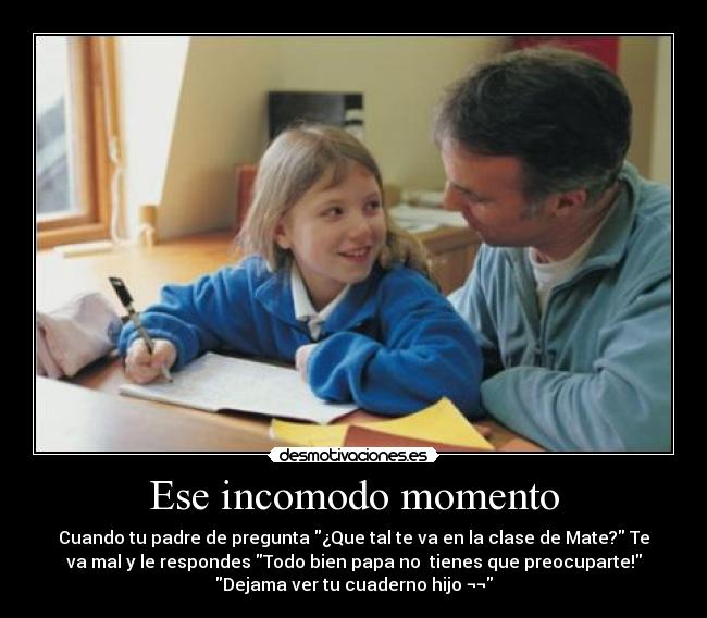 Ese incomodo momento - Cuando tu padre de pregunta ¿Que tal te va en la clase de Mate? Te
va mal y le respondes Todo bien papa no tienes que preocuparte!
Dejama ver tu cuaderno hijo ¬¬