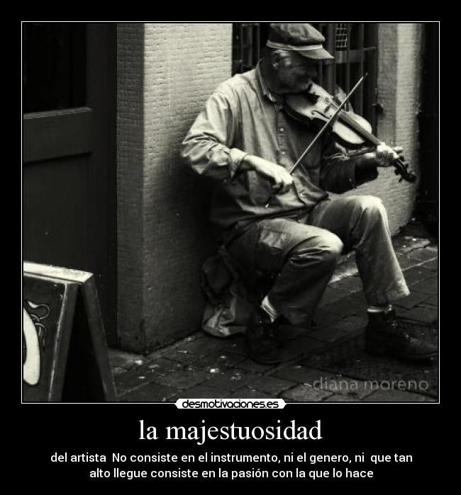 la majestuosidad - del artista No consiste en el instrumento, ni el genero, ni que tan
alto llegue consiste en la pasión con la que lo hace