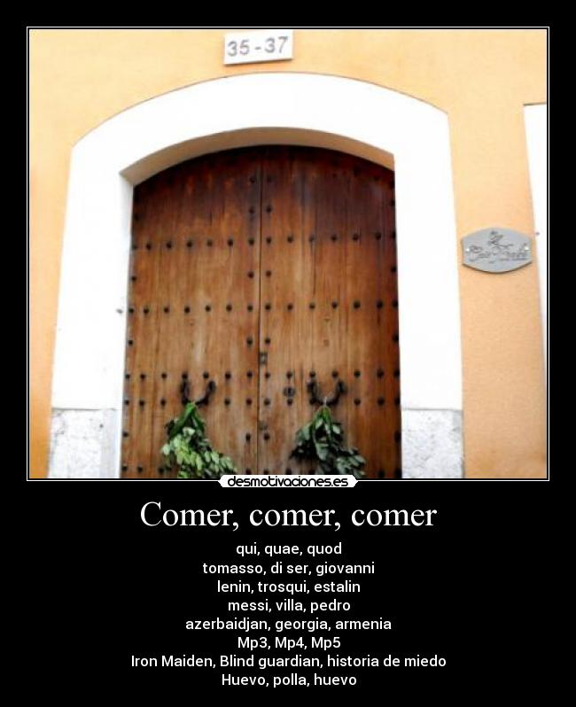 Comer, comer, comer - qui, quae, quod
tomasso, di ser, giovanni
lenin, trosqui, estalin
messi, villa, pedro
azerbaidjan, georgia, armenia
Mp3, Mp4, Mp5
Iron Maiden, Blind guardian, historia de miedo
Huevo, polla, huevo