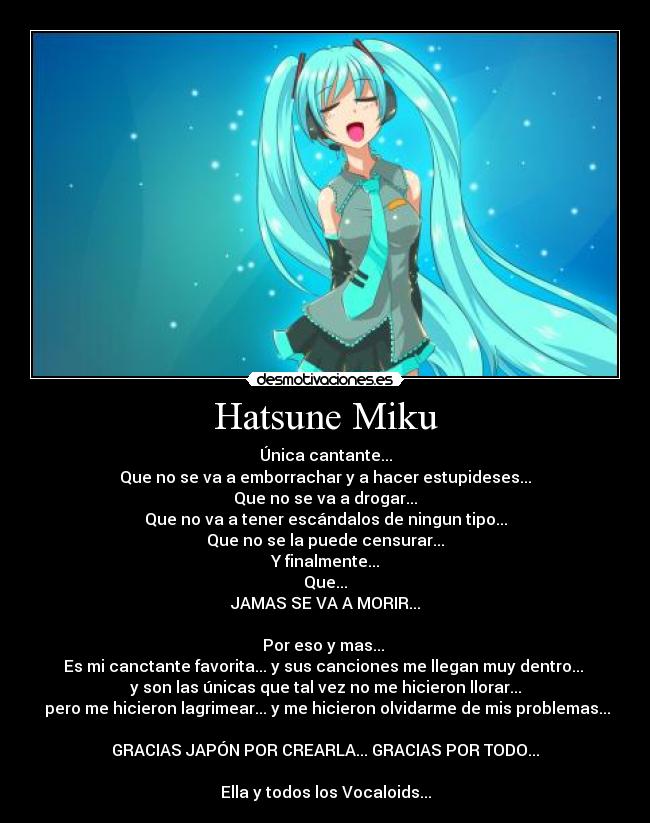 Hatsune Miku - Única cantante...
Que no se va a emborrachar y a hacer estupideses...
Que no se va a drogar...
Que no va a tener escándalos de ningun tipo...
Que no se la puede censurar...
Y finalmente...
Que...
JAMAS SE VA A MORIR...

Por eso y mas... 
Es mi canctante favorita... y sus canciones me llegan muy dentro... 
y son las únicas que tal vez no me hicieron llorar...
 pero me hicieron lagrimear... y me hicieron olvidarme de mis problemas...

GRACIAS JAPÓN POR CREARLA... GRACIAS POR TODO...

Ella y todos los Vocaloids...