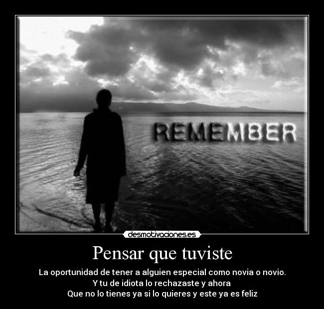 Pensar que tuviste - La oportunidad de tener a alguien especial como novia o novio.
Y tu de idiota lo rechazaste y ahora
Que no lo tienes ya si lo quieres y este ya es feliz