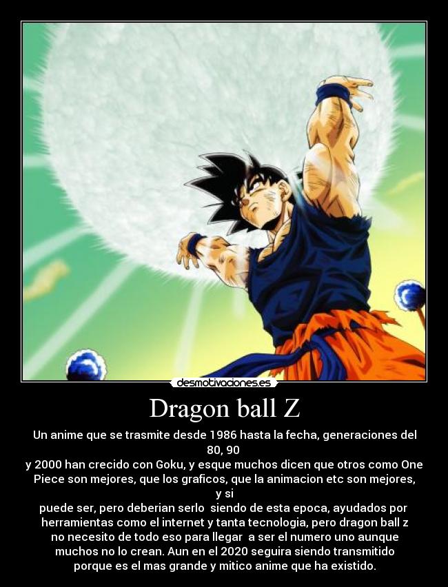 Dragon ball Z - Un anime que se trasmite desde 1986 hasta la fecha, generaciones del 80, 90 
y 2000 han crecido con Goku, y esque muchos dicen que otros como One
Piece son mejores, que los graficos, que la animacion etc son mejores, y si
puede ser, pero deberian serlo  siendo de esta epoca, ayudados por 
herramientas como el internet y tanta tecnologia, pero dragon ball z
no necesito de todo eso para llegar  a ser el numero uno aunque
muchos no lo crean. Aun en el 2020 seguira siendo transmitido
porque es el mas grande y mitico anime que ha existido.