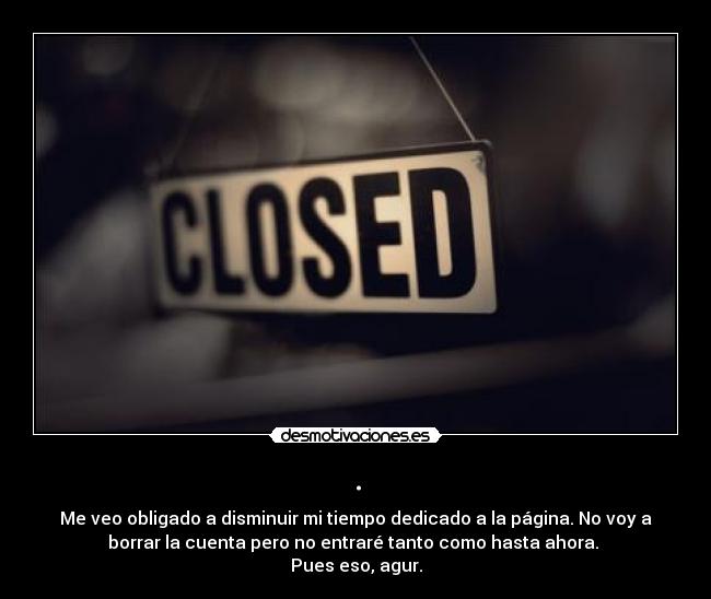 . - Me veo obligado a disminuir mi tiempo dedicado a la página. No voy a
borrar la cuenta pero no entraré tanto como hasta ahora. 
Pues eso, agur.