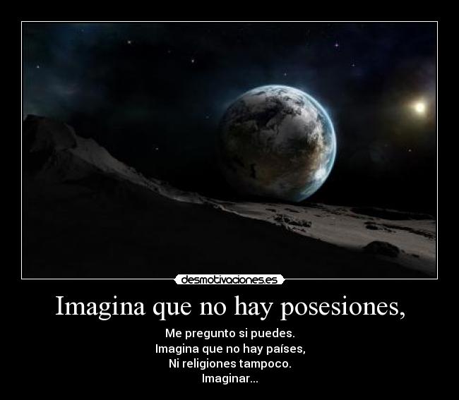 Imagina que no hay posesiones, - Me pregunto si puedes.
Imagina que no hay países,
Ni religiones tampoco.
Imaginar...