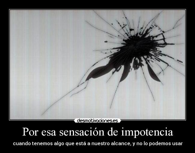 Por esa sensación de impotencia - cuando tenemos algo que está a nuestro alcance, y no lo podemos usar