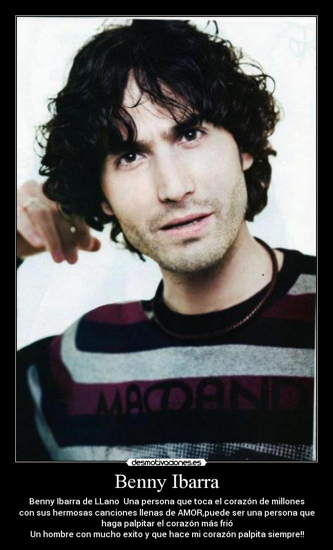 Benny Ibarra - Benny Ibarra de LLano Una persona que toca el corazón de millones
con sus hermosas canciones llenas de AMOR,puede ser una persona que
haga palpitar el corazón más frió
Un hombre con mucho exito y que hace mi corazón palpita siempre!!
