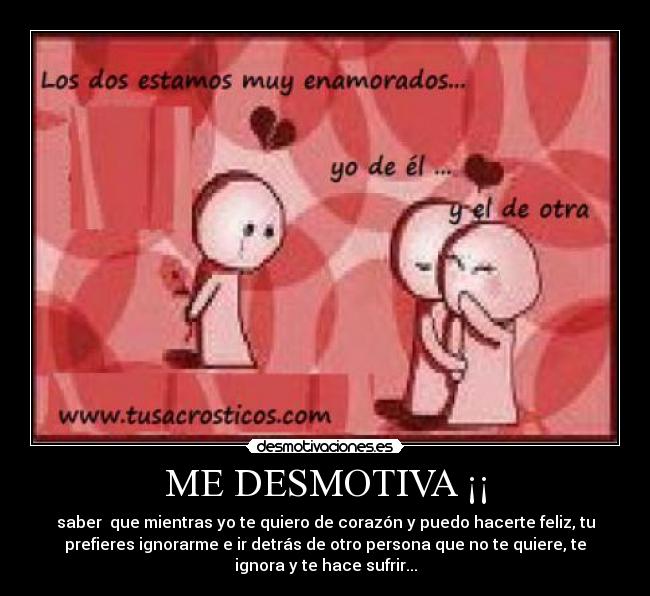 ME DESMOTIVA ¡¡ - saber  que mientras yo te quiero de corazón y puedo hacerte feliz, tu
prefieres ignorarme e ir detrás de otro persona que no te quiere, te
ignora y te hace sufrir...
