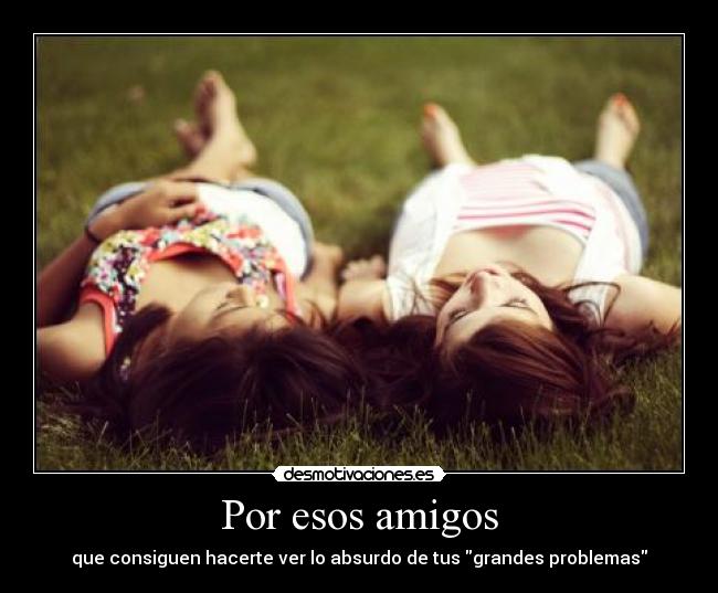 Por esos amigos - que consiguen hacerte ver lo absurdo de tus grandes problemas