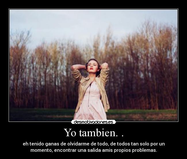 Yo tambien. . - eh tenido ganas de olvidarme de todo, de todos tan solo por un
momento, encontrar una salida amis propios problemas.