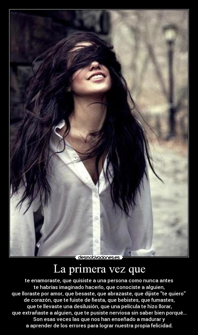 La primera vez que - te enamoraste, que quisiste a una persona como nunca antes
te habrías imaginado hacerlo, que conociste a alguien,
que lloraste por amor, que besaste, que abrazaste, que dijiste te quiero
de corazón, que te fuiste de fiesta, que bebistes, que fumastes,
que te llevaste una desilusión, que una película te hizo llorar,
que extrañaste a alguien, que te pusiste nerviosa sin saber bien porqué...
Son esas veces las que nos han enseñado a madurar y
a aprender de los errores para lograr nuestra propia felicidad.