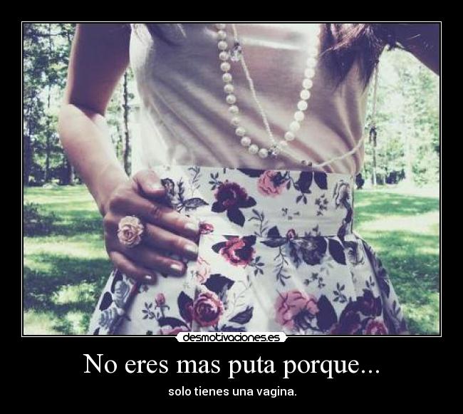 No eres mas puta porque... - solo tienes una vagina.