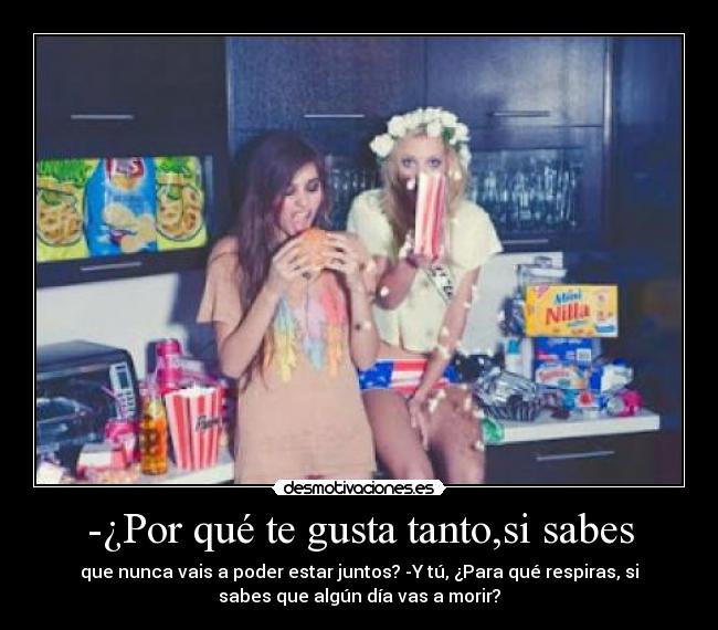 -¿Por qué te gusta tanto,si sabes - que nunca vais a poder estar juntos? -Y tú, ¿Para qué respiras, si
sabes que algún día vas a morir?