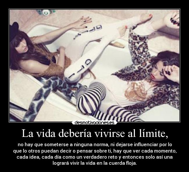 La vida debería vivirse al límite, - no hay que someterse a ninguna norma, ni dejarse influenciar por lo
que lo otros puedan decir o pensar sobre ti, hay que ver cada momento,
cada idea, cada día como un verdadero reto y entonces solo así una
logrará vivir la vida en la cuerda floja.