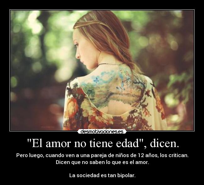 El amor no tiene edad, dicen. - Pero luego, cuando ven a una pareja de niños de 12 años, los critican.
Dicen que no saben lo que es el amor.
La sociedad es tan bipolar.