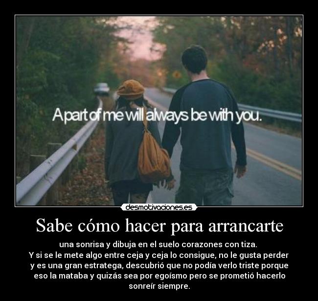 Sabe cómo hacer para arrancarte - una sonrisa y dibuja en el suelo corazones con tiza. 
Y si se le mete algo entre ceja y ceja lo consigue, no le gusta perder
y es una gran estratega, descubrió que no podía verlo triste porque
eso la mataba y quizás sea por egoísmo pero se prometió hacerlo
sonreír siempre.