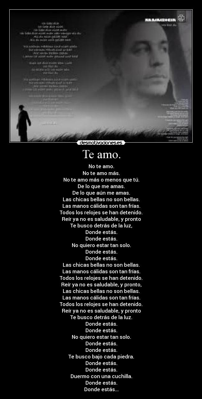 Te amo. - No te amo.
No te amo más.
No te amo más o menos que tú.
De lo que me amas.
De lo que aún me amas.
Las chicas bellas no son bellas.
Las manos cálidas son tan frías.
Todos los relojes se han detenido.
Reír ya no es saludable, y pronto
Te busco detrás de la luz,
Donde estás.
Donde estás.
No quiero estar tan solo.
Donde estás.
Donde estás.
Las chicas bellas no son bellas.
Las manos cálidas son tan frías.
Todos los relojes se han detenido.
Reír ya no es saludable, y pronto,
Las chicas bellas no son bellas.
Las manos cálidas son tan frías.
Todos los relojes se han detenido.
Reír ya no es saludable, y pronto
Te busco detrás de la luz.
Donde estás.
Donde estás.
No quiero estar tan solo.
Donde estás.
Donde estás.
Te busco bajo cada piedra.
Donde estás.
Donde estás.
Duermo con una cuchilla.
Donde estás.
Donde estás...