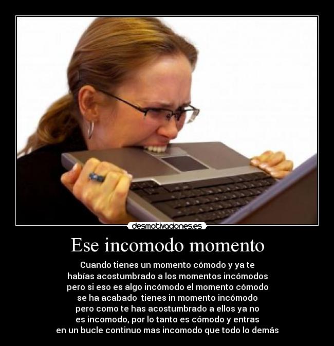 Ese incomodo momento - Cuando tienes un momento cómodo y ya te
habías acostumbrado a los momentos incómodos
pero si eso es algo incómodo el momento cómodo
se ha acabado  tienes in momento incómodo
pero como te has acostumbrado a ellos ya no
es incomodo, por lo tanto es cómodo y entras
en un bucle continuo mas incomodo que todo lo demás