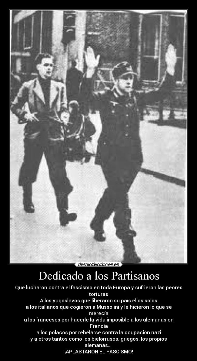 Dedicado a los Partisanos - Que lucharon contra el fascismo en toda Europa y sufrieron las peores torturas
A los yugoslavos que liberaron su país ellos solos
a los italianos que cogieron a Mussolini y le hicieron lo que se merecía
a los franceses por hacerle la vida imposible a los alemanas en Francia
a los polacos por rebelarse contra la ocupación nazi
y a otros tantos como los bielorrusos, griegos, los propios alemanas...
¡APLASTARON EL FASCISMO!