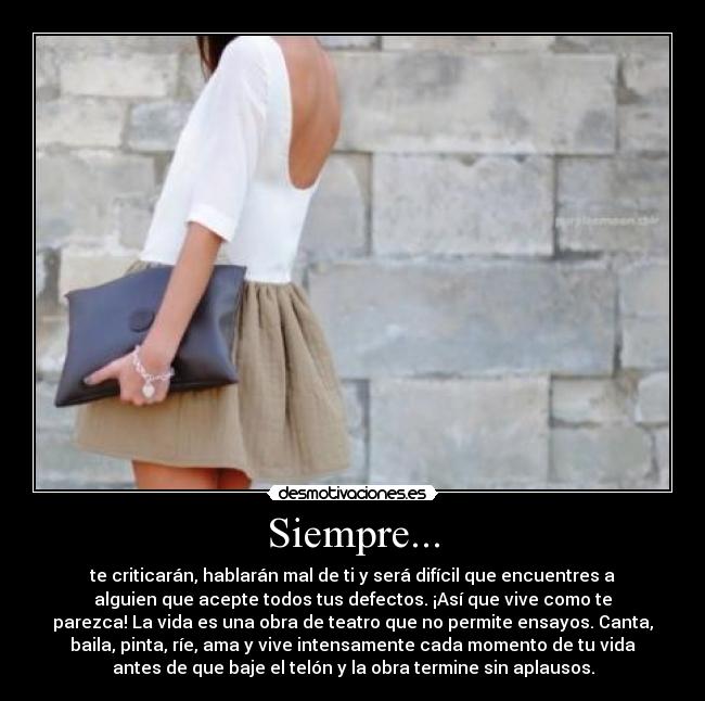 Siempre... - te criticarán, hablarán mal de ti y será difícil que encuentres a
alguien que acepte todos tus defectos. ¡Así que vive como te
parezca! La vida es una obra de teatro que no permite ensayos. Canta,
baila, pinta, ríe, ama y vive intensamente cada momento de tu vida
antes de que baje el telón y la obra termine sin aplausos.