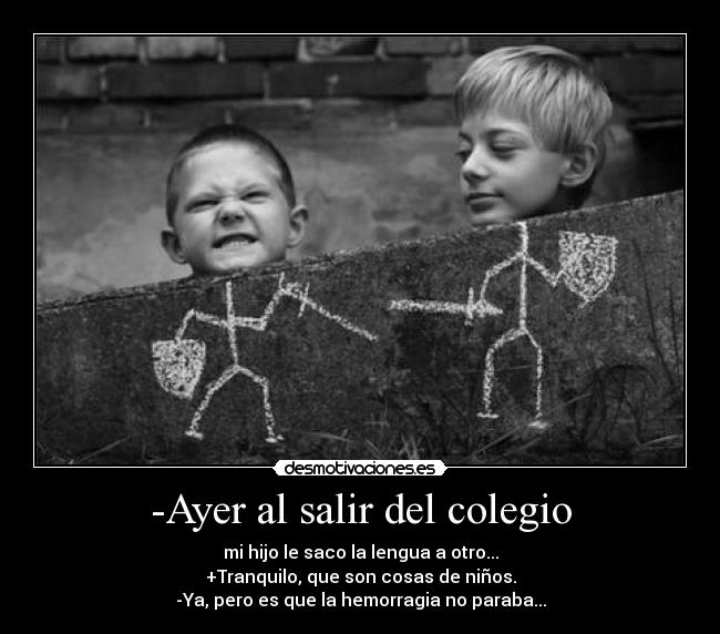 -Ayer al salir del colegio - mi hijo le saco la lengua a otro...
+Tranquilo, que son cosas de niños.
-Ya, pero es que la hemorragia no paraba...