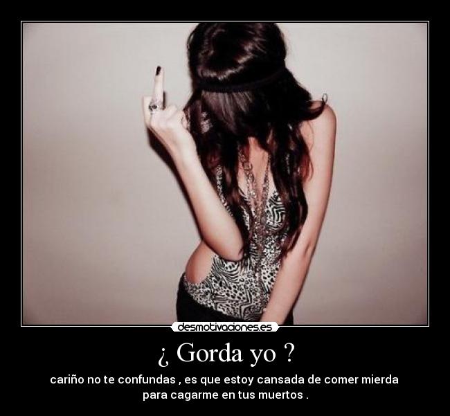¿ Gorda yo ? - cariño no te confundas , es que estoy cansada de comer mierda
para cagarme en tus muertos .