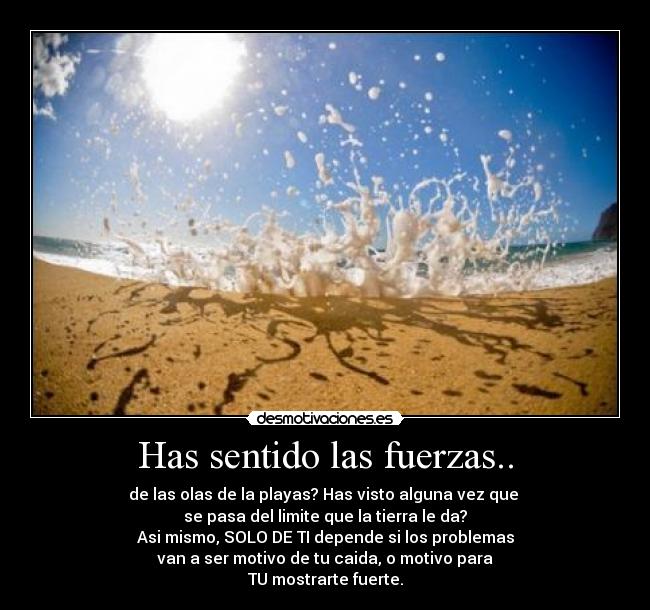 Has sentido las fuerzas.. - de las olas de la playas? Has visto alguna vez que 
se pasa del limite que la tierra le da?
Asi mismo, SOLO DE TI depende si los problemas
van a ser motivo de tu caida, o motivo para
TU mostrarte fuerte.