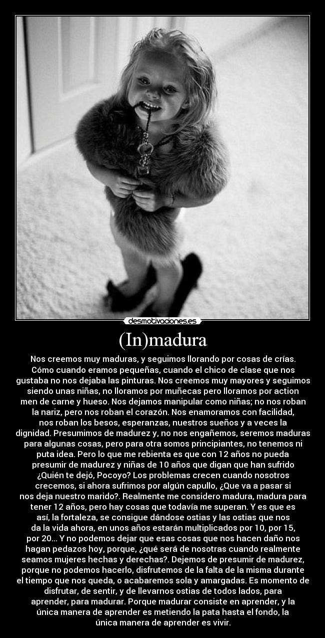 (In)madura - Nos creemos muy maduras, y seguimos llorando por cosas de crías.
Cómo cuando eramos pequeñas, cuando el chico de clase que nos
gustaba no nos dejaba las pinturas. Nos creemos muy mayores y seguimos
siendo unas niñas, no lloramos por muñecas pero lloramos por action
men de carne y hueso. Nos dejamos manipular como niñas; no nos roban
la nariz, pero nos roban el corazón. Nos enamoramos con facilidad,
nos roban los besos, esperanzas, nuestros sueños y a veces la
dignidad. Presumimos de madurez y, no nos engañemos, seremos maduras
para algunas cosas, pero para otra somos principiantes, no tenemos ni
puta idea. Pero lo que me rebienta es que con 12 años no pueda
presumir de madurez y niñas de 10 años que digan que han sufrido
¿Quién te dejó, Pocoyo? Los problemas crecen cuando nosotros
crecemos, si ahora sufrimos por algún capullo, ¿Que va a pasar si
nos deja nuestro marido?. Realmente me considero madura, madura para
tener 12 años, pero hay cosas que todavía me superan. Y es que es
así, la fortaleza, se consigue dándose ostias y las ostias que nos
da la vida ahora, en unos años estarán multiplicados por 10, por 15,
por 20... Y no podemos dejar que esas cosas que nos hacen daño nos
hagan pedazos hoy, porque, ¿qué será de nosotras cuando realmente
seamos mujeres hechas y derechas?. Dejemos de presumir de madurez,
porque no podemos hacerlo, disfrutemos de la falta de la misma durante
el tiempo que nos queda, o acabaremos sola y amargadas. Es momento de
disfrutar, de sentir, y de llevarnos ostias de todos lados, para
aprender, para madurar. Porque madurar consiste en aprender, y la
única manera de aprender es metiendo la pata hasta el fondo, la
única manera de aprender es vivir.