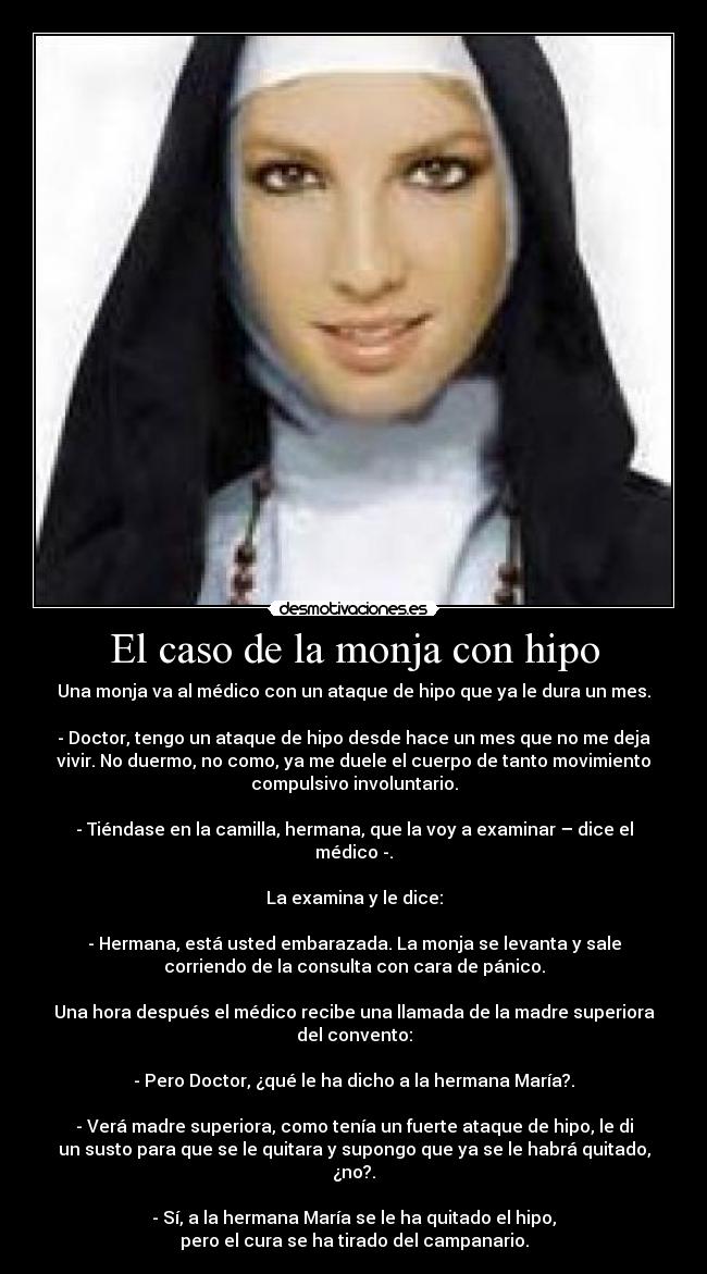 El caso de la monja con hipo - Una monja va al médico con un ataque de hipo que ya le dura un mes.
- Doctor, tengo un ataque de hipo desde hace un mes que no me deja
vivir. No duermo, no como, ya me duele el cuerpo de tanto movimiento
compulsivo involuntario.
- Tiéndase en la camilla, hermana, que la voy a examinar – dice el
médico -.
La examina y le dice:
- Hermana, está usted embarazada. La monja se levanta y sale
corriendo de la consulta con cara de pánico.
Una hora después el médico recibe una llamada de la madre superiora
del convento:
- Pero Doctor, ¿qué le ha dicho a la hermana María?.
- Verá madre superiora, como tenía un fuerte ataque de hipo, le di
un susto para que se le quitara y supongo que ya se le habrá quitado,
¿no?.
- Sí, a la hermana María se le ha quitado el hipo,
pero el cura se ha tirado del campanario.