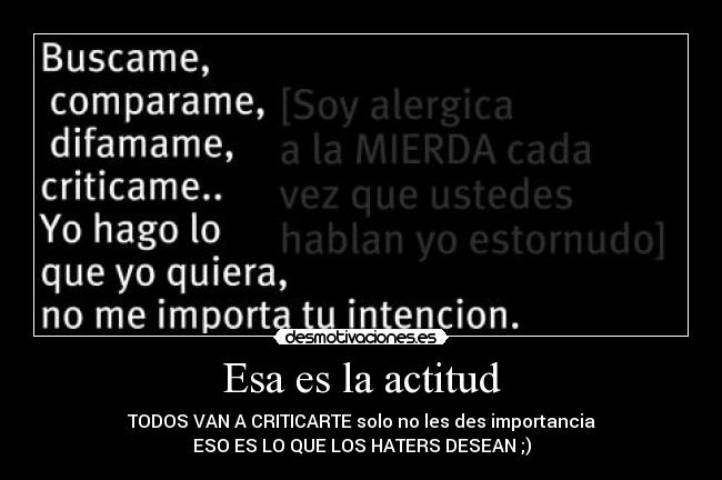 Esa es la actitud - TODOS VAN A CRITICARTE solo no les des importancia
ESO ES LO QUE LOS HATERS DESEAN ;)