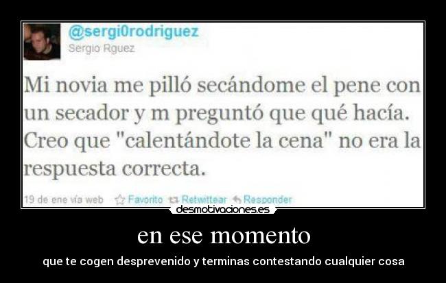 en ese momento - que te cogen desprevenido y terminas contestando cualquier cosa