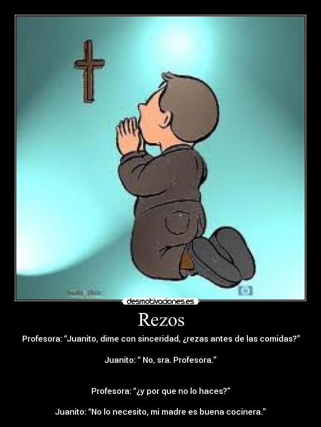 Rezos - Profesora: “Juanito, dime con sinceridad, ¿rezas antes de las comidas?”
Juanito: “ No, sra. Profesora.”
Profesora: “¿y por que no lo haces?”
Juanito: “No lo necesito, mi madre es buena cocinera.”