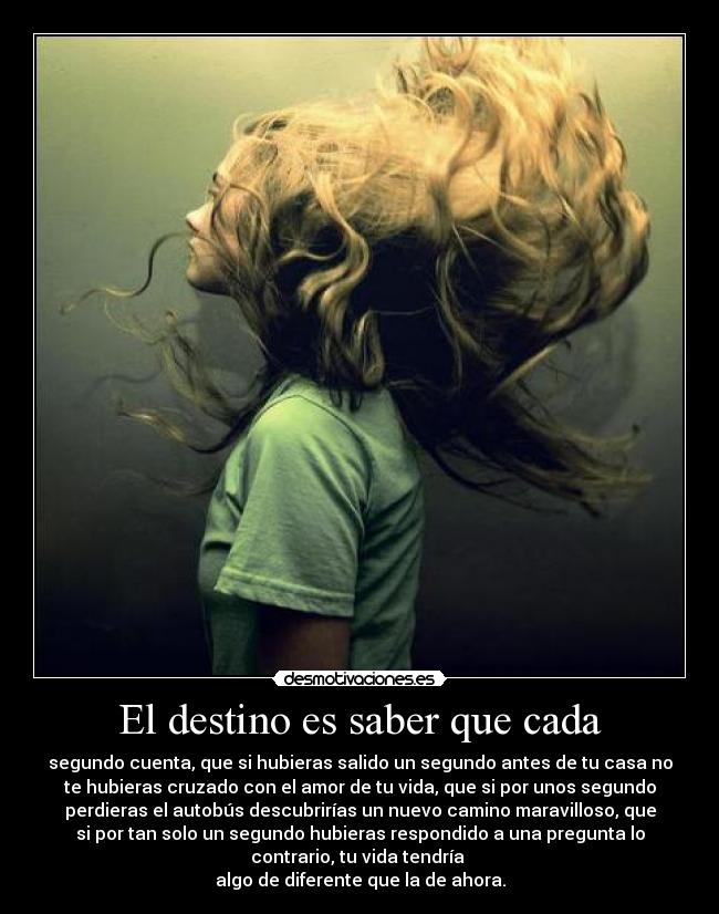 El destino es saber que cada - segundo cuenta, que si hubieras salido un segundo antes de tu casa no
te hubieras cruzado con el amor de tu vida, que si por unos segundo
perdieras el autobús descubrirías un nuevo camino maravilloso, que
si por tan solo un segundo hubieras respondido a una pregunta lo
contrario, tu vida tendría 
algo de diferente que la de ahora.