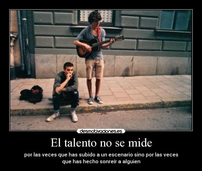 El talento no se mide - por las veces que has subido a un escenario sino por las veces
que has hecho sonreír a alguien