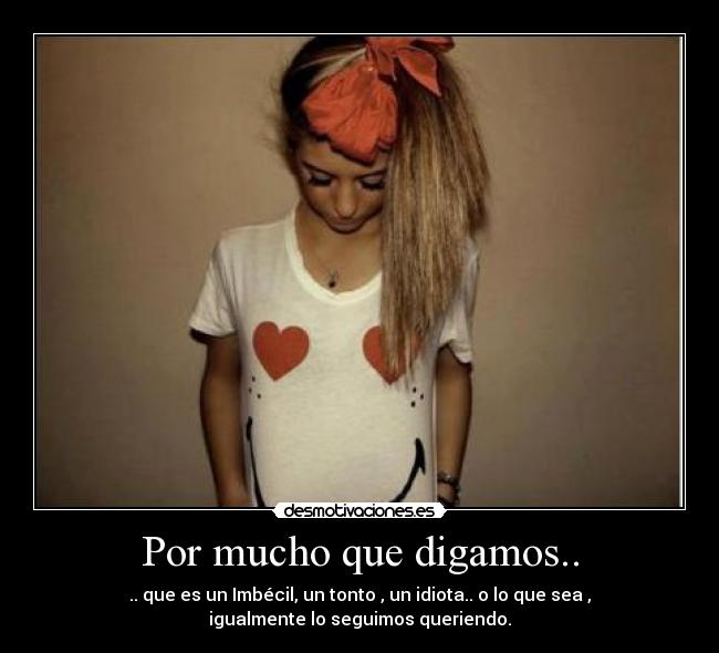 Por mucho que digamos.. - .. que es un Imbécil, un tonto , un idiota.. o lo que sea ,
igualmente lo seguimos queriendo.