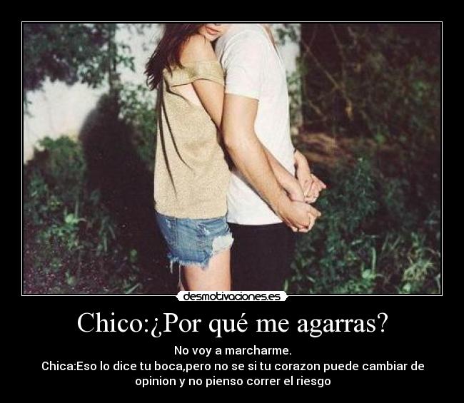 Chico:¿Por qué me agarras? - No voy a marcharme.
Chica:Eso lo dice tu boca,pero no se si tu corazon puede cambiar de
opinion y no pienso correr el riesgo