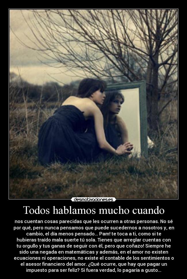 Todos hablamos mucho cuando - nos cuentan cosas parecidas que les ocurren a otras personas. No sé
por qué, pero nunca pensamos que puede sucedernos a nosotros y, en
cambio, el día menos pensado... Pam! te toca a ti, como si te
hubieras traído mala suerte tú sola. Tienes que arreglar cuentas con
tu orgullo y tus ganas de seguir con él, pero que coñazo! Siempre he
sido una negada en matemáticas y además, en el amor no existen
ecuaciones ni operaciones, no existe el contable de los sentimientos o
el asesor financiero del amor. ¿Qué ocurre, que hay que pagar un
impuesto para ser feliz? Si fuera verdad, lo pagaría a gusto...