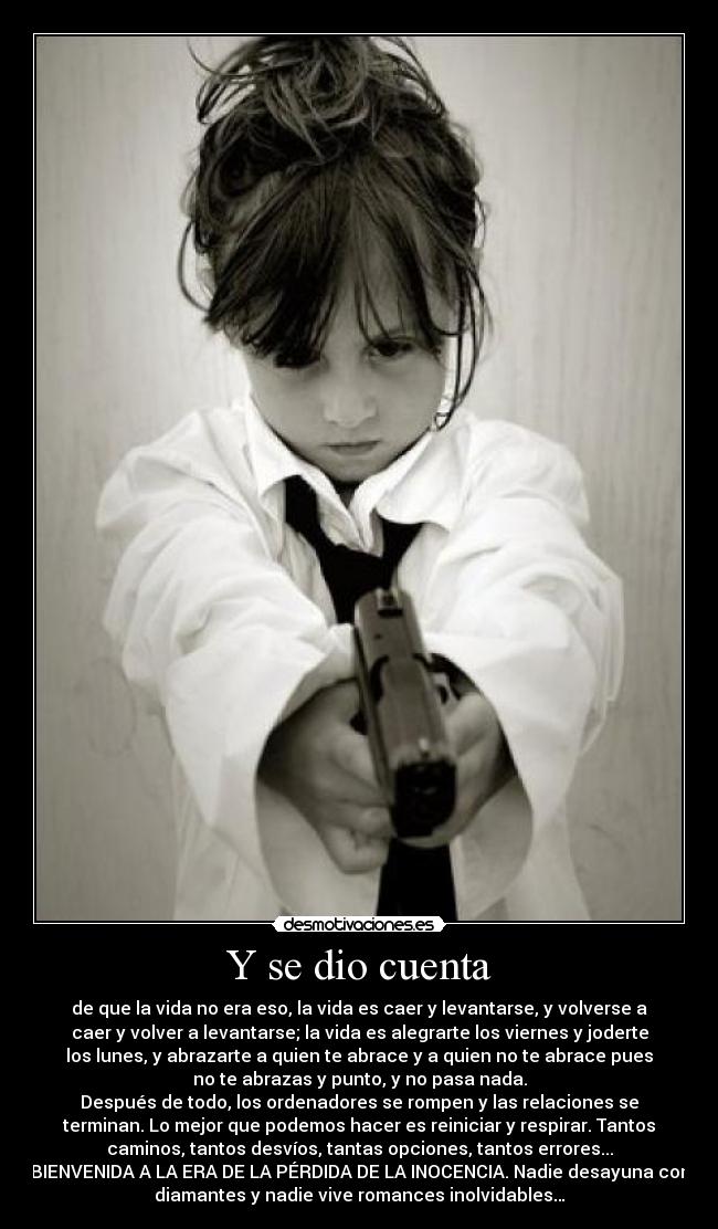 Y se dio cuenta - de que la vida no era eso, la vida es caer y levantarse, y volverse a
caer y volver a levantarse; la vida es alegrarte los viernes y joderte
los lunes, y abrazarte a quien te abrace y a quien no te abrace pues
no te abrazas y punto, y no pasa nada.
Después de todo, los ordenadores se rompen y las relaciones se
terminan. Lo mejor que podemos hacer es reiniciar y respirar. Tantos
caminos, tantos desvíos, tantas opciones, tantos errores...
BIENVENIDA A LA ERA DE LA PÉRDIDA DE LA INOCENCIA. Nadie desayuna con
diamantes y nadie vive romances inolvidables…