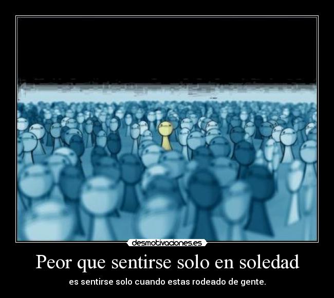 Peor que sentirse solo en soledad - es sentirse solo cuando estas rodeado de gente.