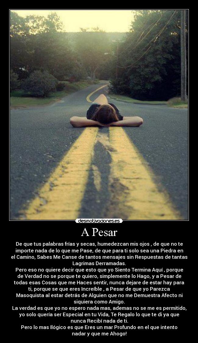 A Pesar - De que tus palabras frías y secas, humedezcan mis ojos , de que no te
importe nada de lo que me Pase, de que para ti solo sea una Piedra en
el Camino, Sabes Me Canse de tantos mensajes sin Respuestas de tantas
Lagrimas Derramadas.
Pero eso no quiere decir que esto que yo Siento Termina Aquí , porque
de Verdad no se porque te quiero, simplemente lo Hago, y a Pesar de
todas esas Cosas que me Haces sentir, nunca dejare de estar hay para
ti, porque se que eres Increíble , a Pesar de que yo Parezca
Masoquista al estar detrás de Alguien que no me Demuestra Afecto ni
siquiera como Amigo.
La verdad es que yo no espero nada mas, ademas no se me es permitido,
yo solo quería ser Especial en tu Vida, Te Regalo lo que te di ya que
nunca Recibí nada de ti.
Pero lo mas Ilógico es que Eres un mar Profundo en el que intento
nadar y que me Ahogo!