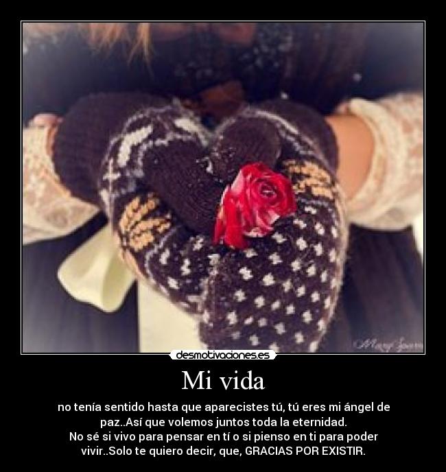 Mi vida - no tenía sentido hasta que aparecistes tú, tú eres mi ángel de
paz..Así que volemos juntos toda la eternidad.
No sé si vivo para pensar en tí o si pienso en ti para poder
vivir..Solo te quiero decir, que, GRACIAS POR EXISTIR.