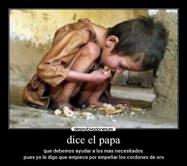 dice el papa - que debemos ayudar a los mas necesitados 
pues yo le digo que empiece por empeñar los cordones de oro