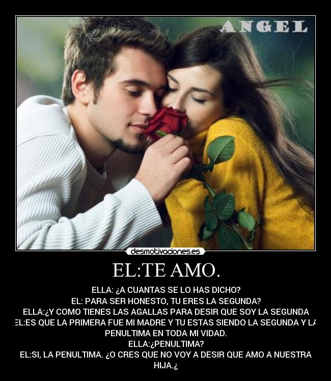 EL:TE AMO. - ELLA: ¿A CUANTAS SE LO HAS DICHO?
EL: PARA SER HONESTO, TU ERES LA SEGUNDA?
ELLA:¿Y COMO TIENES LAS AGALLAS PARA DESIR QUE SOY LA SEGUNDA
EL:ES QUE LA PRIMERA FUE MI MADRE Y TU ESTAS SIENDO LA SEGUNDA Y LA
PENULTIMA EN TODA MI VIDAD.
ELLA:¿PENULTIMA?
EL:SI, LA PENULTIMA. ¿O CRES QUE NO VOY A DESIR QUE AMO A NUESTRA
HIJA.¿