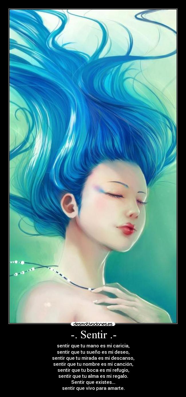 -. Sentir .- - sentir que tu mano es mi caricia,
sentir que tu sueño es mi deseo,
sentir que tu mirada es mi descanso,
sentir que tu nombre es mi canción,
sentir que tu boca es mi refugio,
sentir que tu alma es mi regalo.
Sentir que existes...
sentir que vivo para amarte.