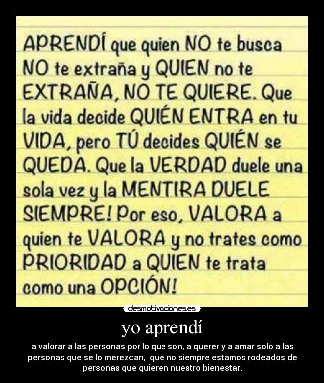 yo aprendí - a valorar a las personas por lo que son, a querer y a amar solo a las
personas que se lo merezcan, que no siempre estamos rodeados de
personas que quieren nuestro bienestar.