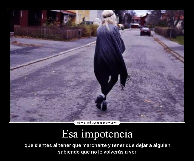 Esa impotencia - que sientes al tener que marcharte y tener que dejar a alguien
sabiendo que no le volverás a ver