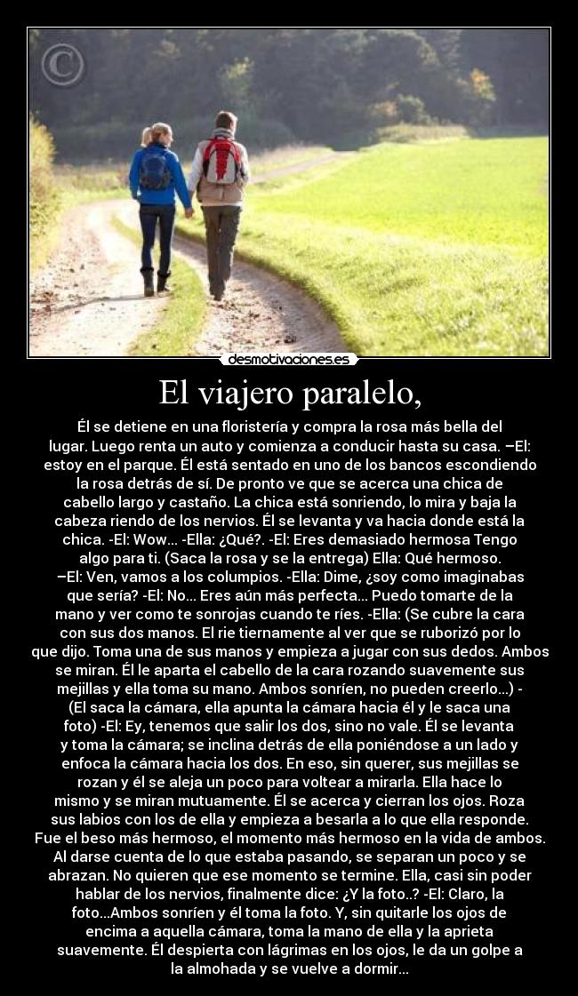 El viajero paralelo, - Él se detiene en una floristería y compra la rosa más bella del
lugar. Luego renta un auto y comienza a conducir hasta su casa. –El:
estoy en el parque. Él está sentado en uno de los bancos escondiendo
la rosa detrás de sí. De pronto ve que se acerca una chica de
cabello largo y castaño. La chica está sonriendo, lo mira y baja la
cabeza riendo de los nervios. Él se levanta y va hacia donde está la
chica. -El: Wow... -Ella: ¿Qué?. -El: Eres demasiado hermosa Tengo
algo para ti. (Saca la rosa y se la entrega) Ella: Qué hermoso.
–El: Ven, vamos a los columpios. -Ella: Dime, ¿soy como imaginabas
que sería? -El: No... Eres aún más perfecta... Puedo tomarte de la
mano y ver como te sonrojas cuando te ríes. -Ella: (Se cubre la cara
con sus dos manos. El rie tiernamente al ver que se ruborizó por lo
que dijo. Toma una de sus manos y empieza a jugar con sus dedos. Ambos
se miran. Él le aparta el cabello de la cara rozando suavemente sus
mejillas y ella toma su mano. Ambos sonríen, no pueden creerlo...) -
(El saca la cámara, ella apunta la cámara hacia él y le saca una
foto) -El: Ey, tenemos que salir los dos, sino no vale. Él se levanta
y toma la cámara; se inclina detrás de ella poniéndose a un lado y
enfoca la cámara hacia los dos. En eso, sin querer, sus mejillas se
rozan y él se aleja un poco para voltear a mirarla. Ella hace lo
mismo y se miran mutuamente. Él se acerca y cierran los ojos. Roza
sus labios con los de ella y empieza a besarla a lo que ella responde.
Fue el beso más hermoso, el momento más hermoso en la vida de ambos.
Al darse cuenta de lo que estaba pasando, se separan un poco y se
abrazan. No quieren que ese momento se termine. Ella, casi sin poder
hablar de los nervios, finalmente dice: ¿Y la foto..? -El: Claro, la
foto...Ambos sonríen y él toma la foto. Y, sin quitarle los ojos de
encima a aquella cámara, toma la mano de ella y la aprieta
suavemente. Él despierta con lágrimas en los ojos, le da un golpe a
la almohada y se vuelve a dormir...