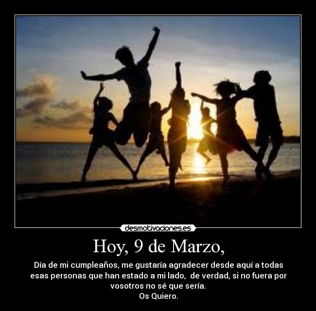 Hoy, 9 de Marzo, - Día de mi cumpleaños, me gustaría agradecer desde aquí a todas
esas personas que han estado a mi lado,  de verdad, si no fuera por
vosotros no sé que sería.
Os Quiero.