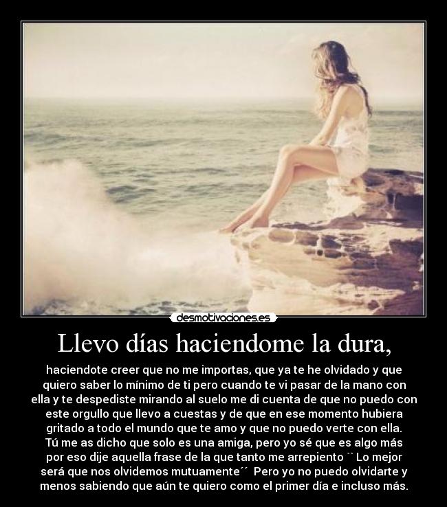 Llevo días haciendome la dura, - haciendote creer que no me importas, que ya te he olvidado y que
quiero saber lo mínimo de ti pero cuando te vi pasar de la mano con
ella y te despediste mirando al suelo me di cuenta de que no puedo con
este orgullo que llevo a cuestas y de que en ese momento hubiera
gritado a todo el mundo que te amo y que no puedo verte con ella.
Tú me as dicho que solo es una amiga, pero yo sé que es algo más
por eso dije aquella frase de la que tanto me arrepiento `` Lo mejor
será que nos olvidemos mutuamente´´  Pero yo no puedo olvidarte y
menos sabiendo que aún te quiero como el primer día e incluso más.